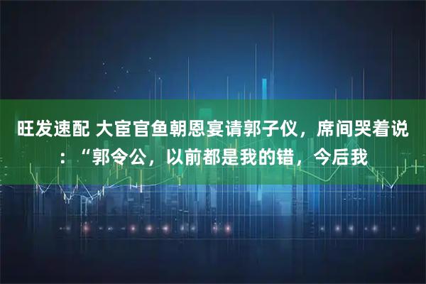 旺发速配 大宦官鱼朝恩宴请郭子仪，席间哭着说：“郭令公，以前都是我的错，今后我