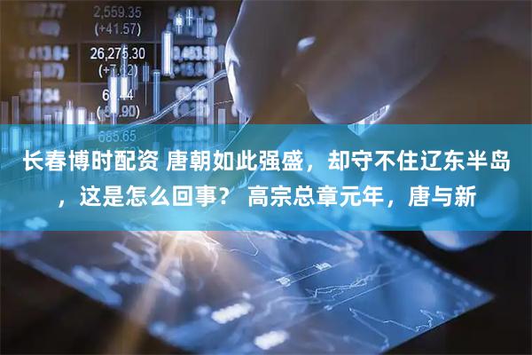 长春博时配资 唐朝如此强盛，却守不住辽东半岛，这是怎么回事？ 高宗总章元年，唐与新