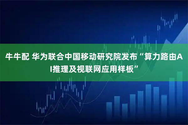 牛牛配 华为联合中国移动研究院发布“算力路由AI推理及视联网应用样板”