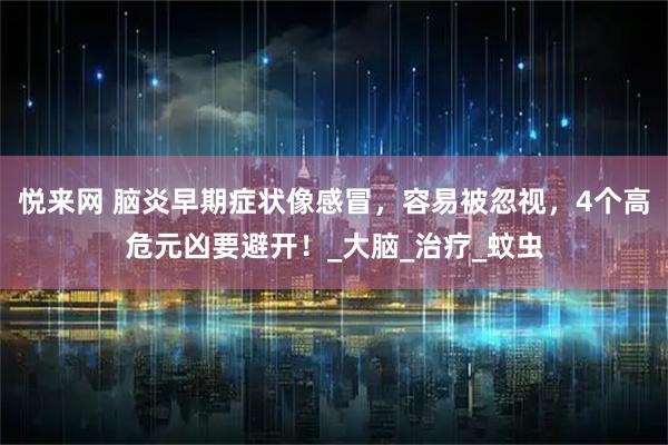 悦来网 脑炎早期症状像感冒，容易被忽视，4个高危元凶要避开！_大脑_治疗_蚊虫