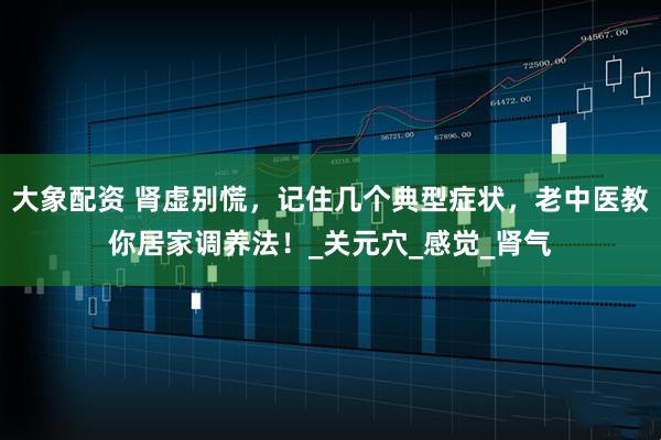 大象配资 肾虚别慌，记住几个典型症状，老中医教你居家调养法！_关元穴_感觉_肾气