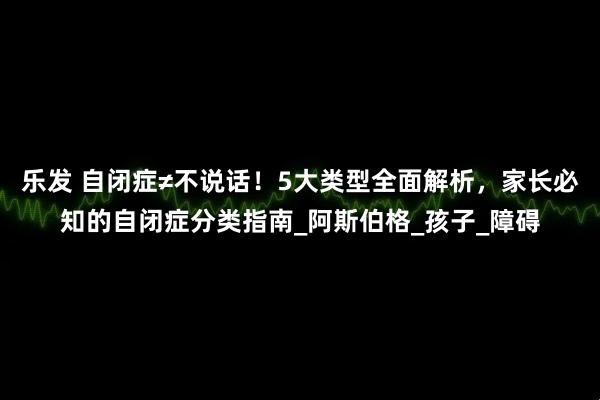 乐发 自闭症≠不说话！5大类型全面解析，家长必知的自闭症分类指南_阿斯伯格_孩子_障碍