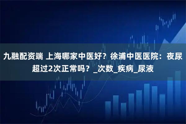 九融配资端 上海哪家中医好？徐浦中医医院：夜尿超过2次正常吗？_次数_疾病_尿液