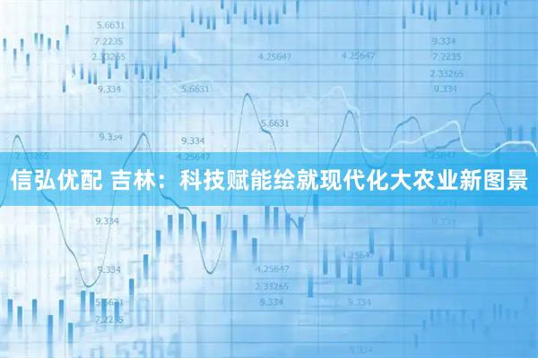 信弘优配 吉林：科技赋能绘就现代化大农业新图景