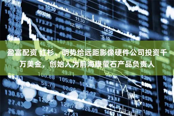 盈富配资 红杉、明势给远距影像硬件公司投资千万美金，创始人为前海康萤石产品负责人