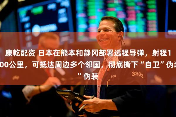 康乾配资 日本在熊本和静冈部署远程导弹，射程1000公里，可抵达周边多个邻国，彻底撕下“自卫”伪装