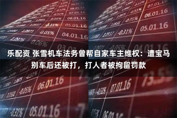 乐配资 张雪机车法务曾帮自家车主维权：遭宝马别车后还被打，打人者被拘留罚款
