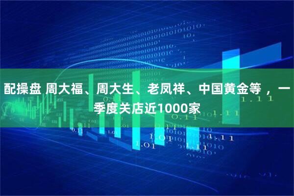 配操盘 周大福、周大生、老凤祥、中国黄金等 ,一季度关店近1000家