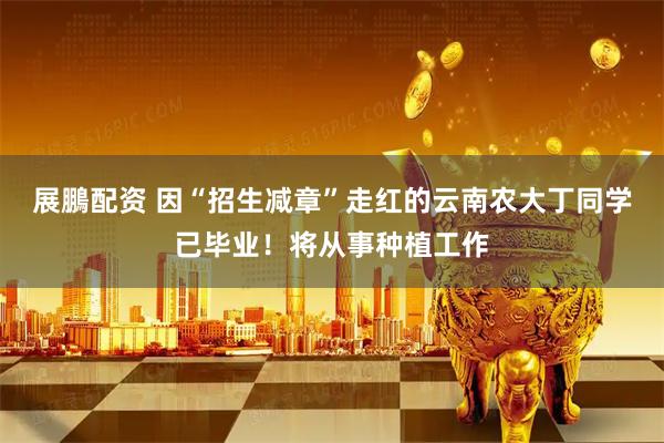 展鵬配资 因“招生减章”走红的云南农大丁同学已毕业!将从事种植工作