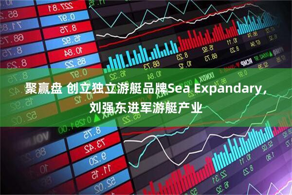 聚赢盘 创立独立游艇品牌Sea Expandary,刘强东进军游艇产业