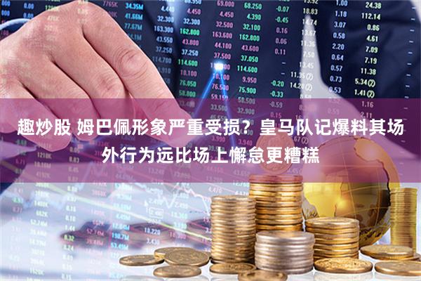 趣炒股 姆巴佩形象严重受损?皇马队记爆料其场外行为远比场上懈怠更糟糕