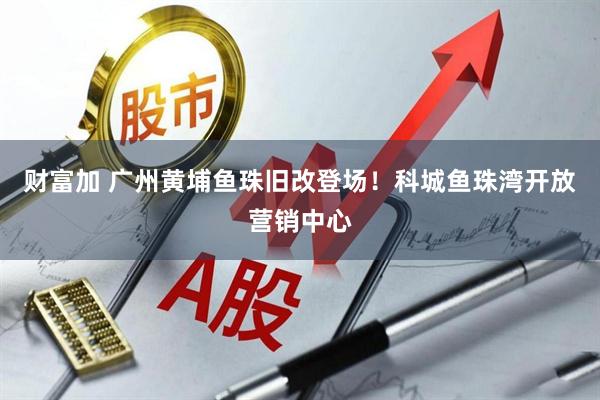 财富加 广州黄埔鱼珠旧改登场！科城鱼珠湾开放营销中心