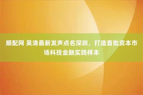 顺配网 吴清最新发声点名深圳，打造首批资本市场科技金融实践样本