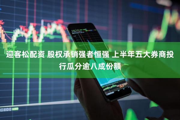 迎客松配资 股权承销强者恒强 上半年五大券商投行瓜分逾八成份额