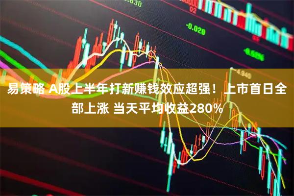 易策略 A股上半年打新赚钱效应超强！上市首日全部上涨 当天平均收益280%