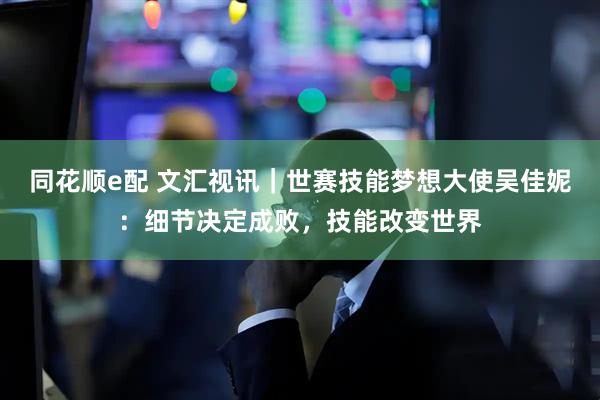 同花顺e配 文汇视讯|世赛技能梦想大使吴佳妮:细节决定成败,技能改变世界