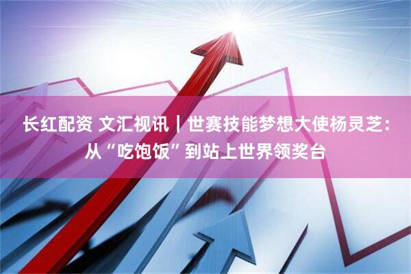 长红配资 文汇视讯｜世赛技能梦想大使杨灵芝：从“吃饱饭”到站上世界领奖台