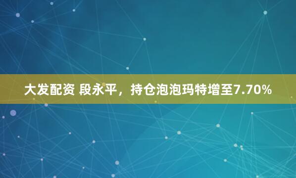 大发配资 段永平，持仓泡泡玛特增至7.70%