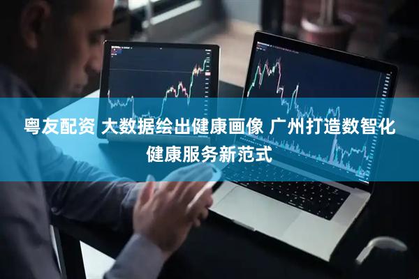 粤友配资 大数据绘出健康画像 广州打造数智化健康服务新范式