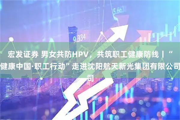 宏发证券 男女共防HPV，共筑职工健康防线丨“健康中国·职工行动”走进沈阳航天新光集团有限公司