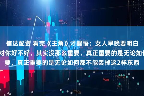 信达配资 看完《主角》才醒悟：女人早晚要明白，婚姻长不长久，男人对你好不好，其实没那么重要，真正重要的是无论如何都不能丢掉这2样东西