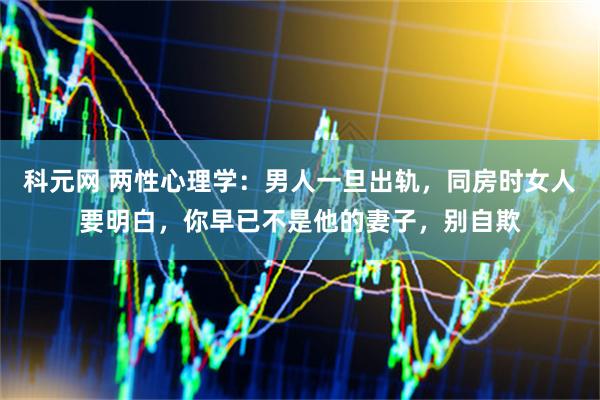 科元网 两性心理学：男人一旦出轨，同房时女人要明白，你早已不是他的妻子，别自欺